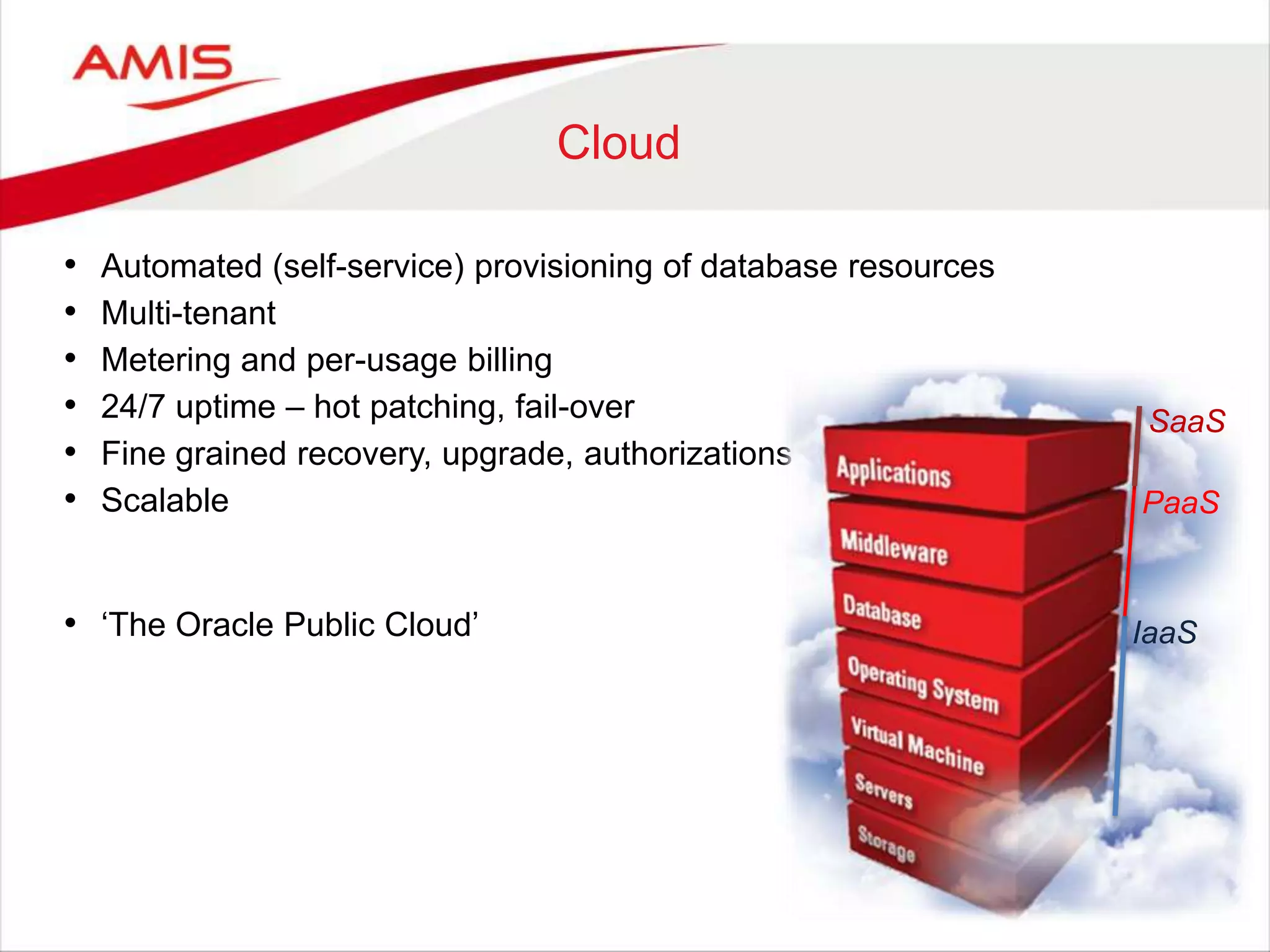Cloud
• Automated (self-service) provisioning of database resources
• Multi-tenant
• Metering and per-usage billing
• 24/7 uptime – hot patching, fail-over
• Fine grained recovery, upgrade, authorizations
• Scalable
• „The Oracle Public Cloud‟ IaaS
PaaS
SaaS
 