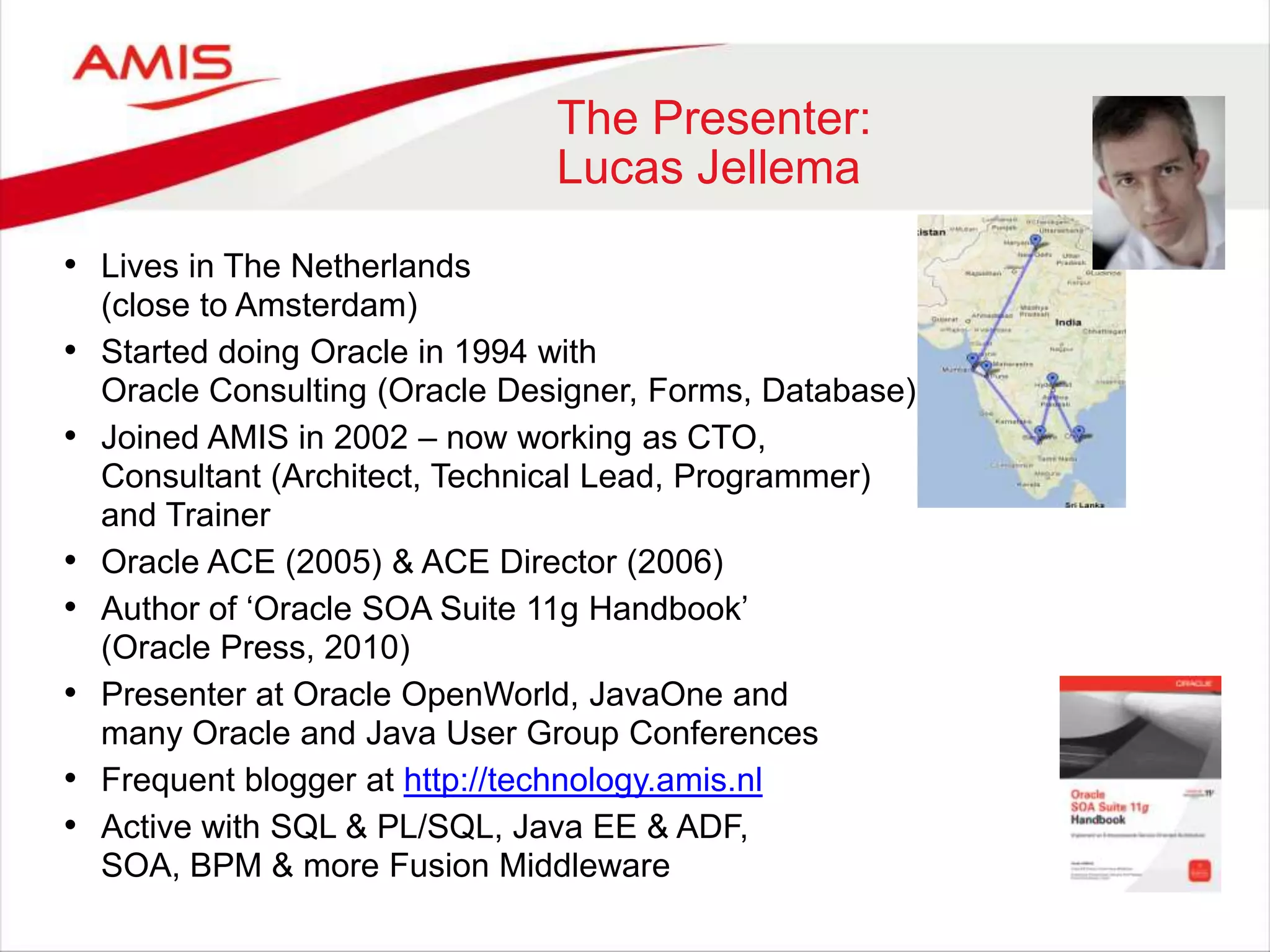 The Presenter:
Lucas Jellema
• Lives in The Netherlands
(close to Amsterdam)
• Started doing Oracle in 1994 with
Oracle Consulting (Oracle Designer, Forms, Database)
• Joined AMIS in 2002 – now working as CTO,
Consultant (Architect, Technical Lead, Programmer)
and Trainer
• Oracle ACE (2005) & ACE Director (2006)
• Author of „Oracle SOA Suite 11g Handbook‟
(Oracle Press, 2010)
• Presenter at Oracle OpenWorld, JavaOne and
many Oracle and Java User Group Conferences
• Frequent blogger at http://technology.amis.nl
• Active with SQL & PL/SQL, Java EE & ADF,
SOA, BPM & more Fusion Middleware
 
