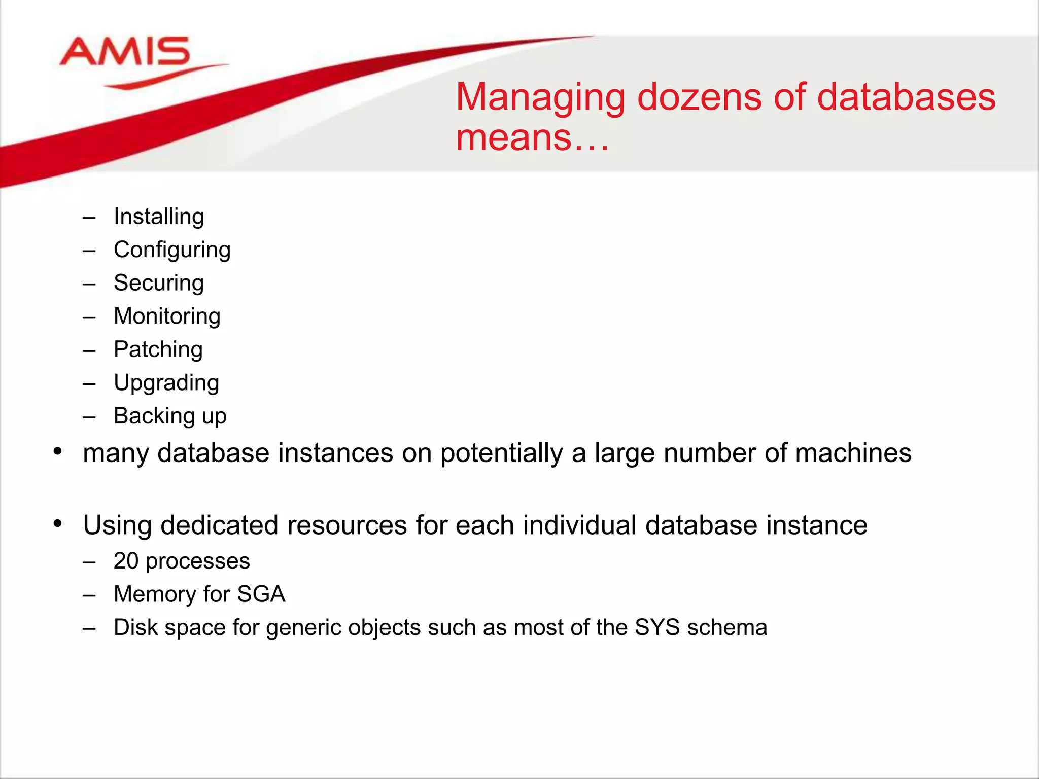 Managing dozens of databases
means…
– Installing
– Configuring
– Securing
– Monitoring
– Patching
– Upgrading
– Backing up
• many database instances on potentially a large number of machines
• Using dedicated resources for each individual database instance
– 20 processes
– Memory for SGA
– Disk space for generic objects such as most of the SYS schema
 