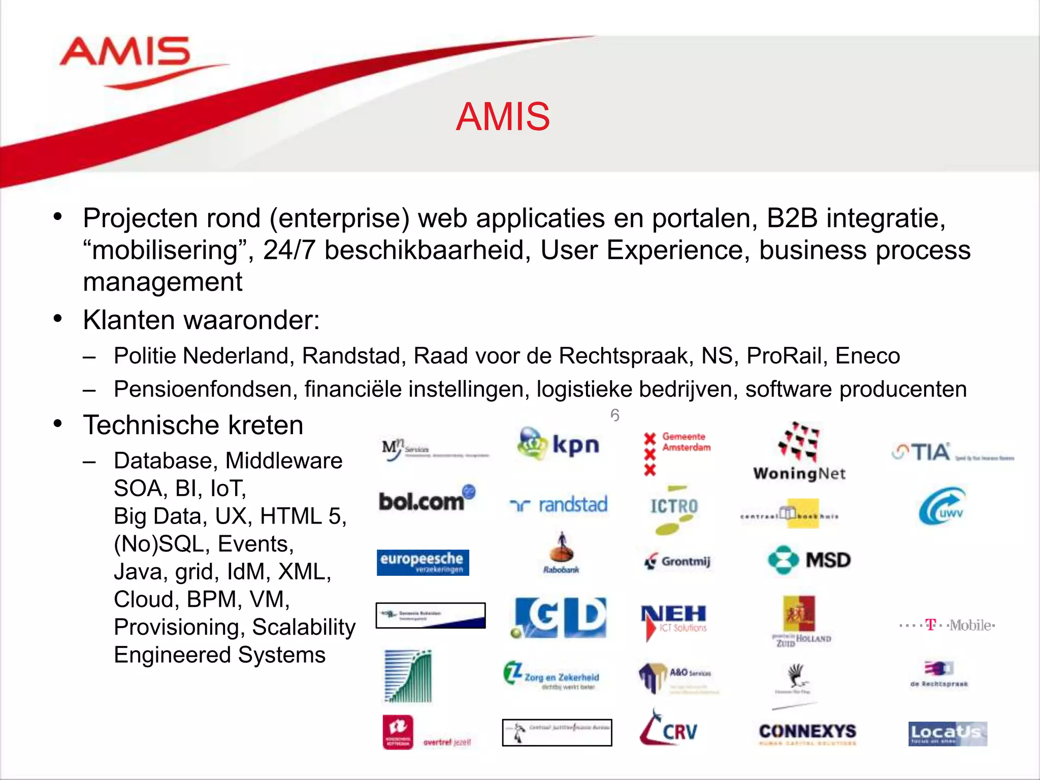 6
AMIS
• Projecten rond (enterprise) web applicaties en portalen, B2B integratie,
“mobilisering”, 24/7 beschikbaarheid, User Experience, business process
management
• Klanten waaronder:
– Politie Nederland, Randstad, Raad voor de Rechtspraak, NS, ProRail, Eneco
– Pensioenfondsen, financiële instellingen, logistieke bedrijven, software producenten
• Technische kreten
– Database, Middleware
SOA, BI, IoT,
Big Data, UX, HTML 5,
(No)SQL, Events,
Java, grid, IdM, XML,
Cloud, BPM, VM,
Provisioning, Scalability
Engineered Systems
 