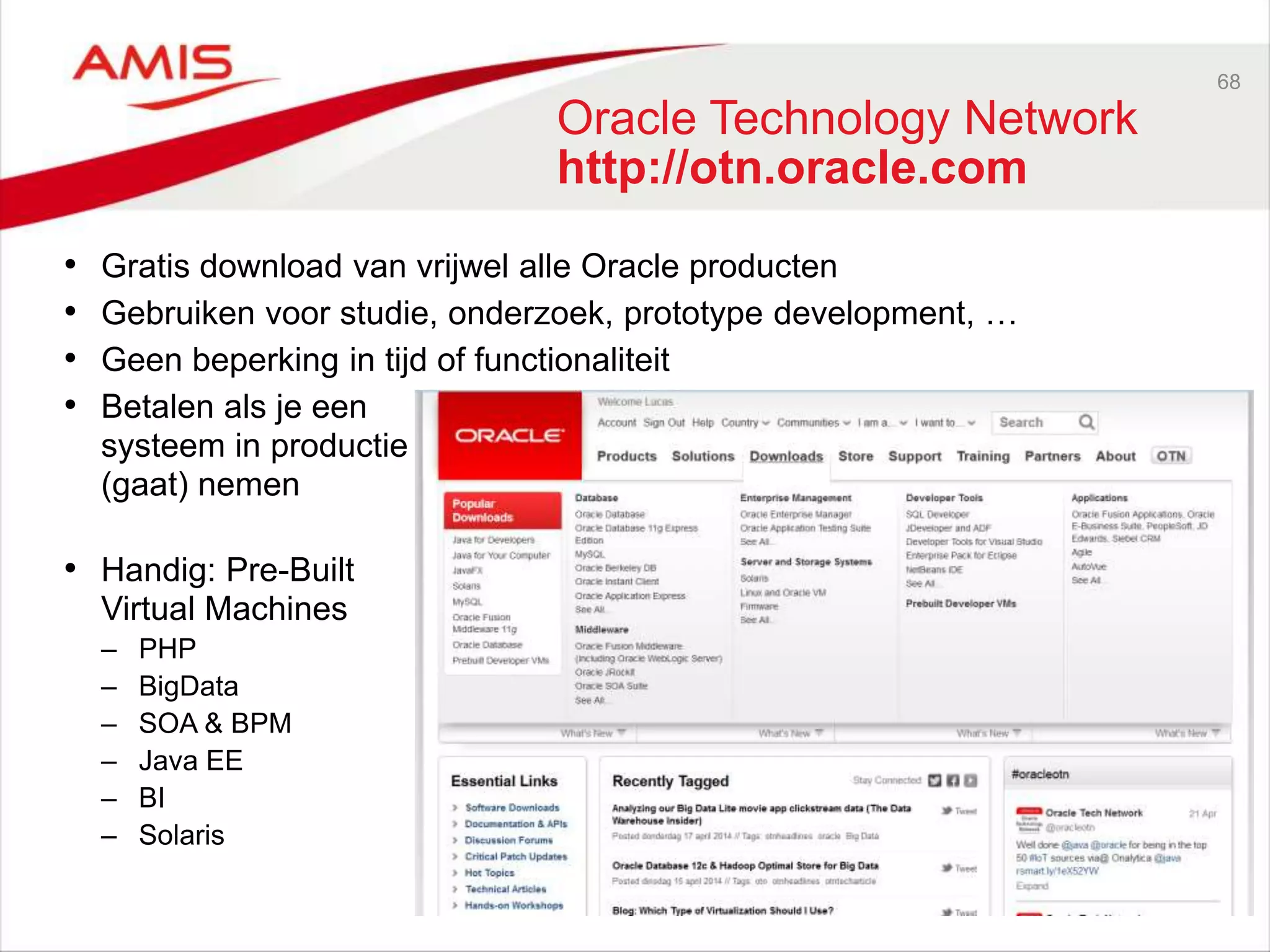 68
Oracle Technology Network
http://otn.oracle.com
• Gratis download van vrijwel alle Oracle producten
• Gebruiken voor studie, onderzoek, prototype development, …
• Geen beperking in tijd of functionaliteit
• Betalen als je een
systeem in productie
(gaat) nemen
• Handig: Pre-Built
Virtual Machines
– PHP
– BigData
– SOA & BPM
– Java EE
– BI
– Solaris
 