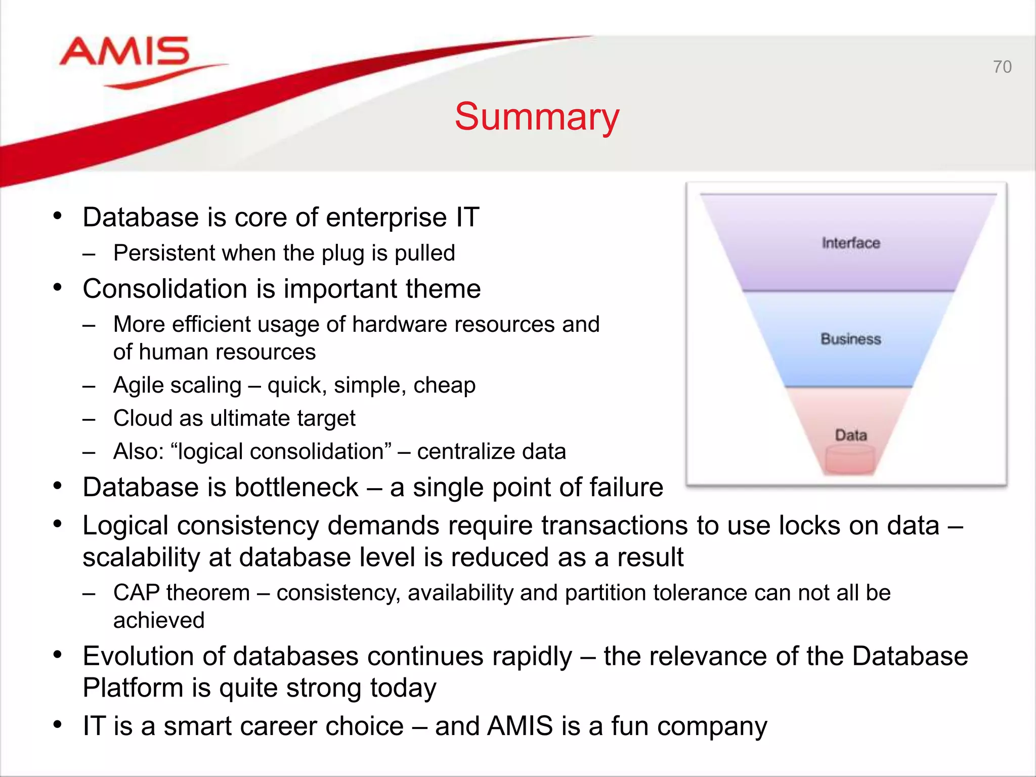 70
Summary
• Database is core of enterprise IT
– Persistent when the plug is pulled
• Consolidation is important theme
– More efficient usage of hardware resources and
of human resources
– Agile scaling – quick, simple, cheap
– Cloud as ultimate target
– Also: “logical consolidation” – centralize data
• Database is bottleneck – a single point of failure
• Logical consistency demands require transactions to use locks on data –
scalability at database level is reduced as a result
– CAP theorem – consistency, availability and partition tolerance can not all be
achieved
• Evolution of databases continues rapidly – the relevance of the Database
Platform is quite strong today
• IT is a smart career choice – and AMIS is a fun company
 