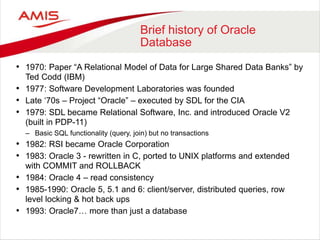 Brief history of Oracle
Database
• 1970: Paper “A Relational Model of Data for Large Shared Data Banks” by
Ted Codd (IBM)
• 1977: Software Development Laboratories was founded
• Late ‘70s – Project “Oracle” – executed by SDL for the CIA
• 1979: SDL became Relational Software, Inc. and introduced Oracle V2
(built in PDP-11)
– Basic SQL functionality (query, join) but no transactions
• 1982: RSI became Oracle Corporation
• 1983: Oracle 3 - rewritten in C, ported to UNIX platforms and extended
with COMMIT and ROLLBACK
• 1984: Oracle 4 – read consistency
• 1985-1990: Oracle 5, 5.1 and 6: client/server, distributed queries, row
level locking & hot back ups
• 1993: Oracle7… more than just a database
 