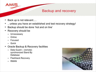 Backup and recovery
• Back up is not relevant….
• .. unless you have an established and test recovery strategy!
• Backup should be done ‘hot and on line’
• Recovery should be
– Unnecessary
– Online
– Focused
– Quick
• Oracle Backup & Recovery facilities
– Data Guard – (remote)
synchronized Stand By
Database
– Flashback Recovery
– RMAN
 