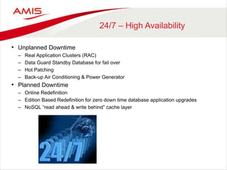 24/7 – High Availability
• Unplanned Downtime
– Real Application Clusters (RAC)
– Data Guard Standby Database for fail over
– Hot Patching
– Back-up Air Conditioning & Power Generator
• Planned Downtime
– Online Redefinition
– Edition Based Redefinition for zero down time database application upgrades
– NoSQL “read ahead & write behind” cache layer
 