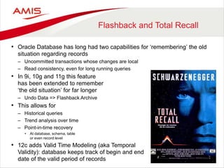 Flashback and Total Recall
• Oracle Database has long had two capabilities for ‘remembering’ the old
situation regarding records
– Uncommitted transactions whose changes are local
– Read consistency, even for long running queries
• In 9i, 10g and 11g this feature
has been extended to remember
‘the old situation’ for far longer
– Undo Data => Flashback Archive
• This allows for
– Historical queries
– Trend analysis over time
– Point-in-time recovery
• At database, schema, table
or even record level
• 12c adds Valid Time Modeling (aka Temporal
Validity): database keeps track of begin and end
date of the valid period of records
 