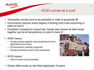 39
ACID comes at a cost
• Transaction results have to be persisted in order to guarantee D
• Concurrency requires some degree of locking (and multi-versioning) in
order to have I
• Constraint compliance (unique key, foreign key) means all data hangs
together (as do all transactions) in order to have C
• ACID means:
– All data closely together (and sometimes far from
applications and users)
– All transactions centrally organized
– All data persisted as part of the transaction
• ACID means:
– Hard to scale out (horizontally)
• Oracle offers scale up with Real Application Clusters
 