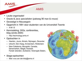 AMIS
• Leuke organisatie!
• Oracle & Java specialisten (pakweg 90 man & vrouw)
• Gevestigd in Nieuwegein
• Opgericht in 1991 door studenten van de Universiteit Twente
– A M I S
• Kennisdeling: SIGs, conferenties,
blog (sinds 2004)
– http://technology.amis.nl
• Opdrachten in
– Heerlen, Joure, Almelo, Nijmegen, Deventer
– Utrecht, Den Haag, Amsterdam, Rotterdam
– New Caledonia, Mongolië, Canada,
Denemarken, België, Koeweit,
Faroër eilanden, Duitsland, Verenigde Staten,
…
• Stage-opdrachten
– Mail: eva.van.der.kleij@amis.nl
 
