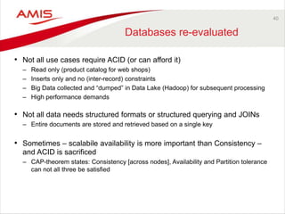 40
Databases re-evaluated
• Not all use cases require ACID (or can afford it)
– Read only (product catalog for web shops)
– Inserts only and no (inter-record) constraints
– Big Data collected and “dumped” in Data Lake (Hadoop) for subsequent processing
– High performance demands
• Not all data needs structured formats or structured querying and JOINs
– Entire documents are stored and retrieved based on a single key
• Sometimes – scalabile availability is more important than Consistency –
and ACID is sacrificed
– CAP-theorem states: Consistency [across nodes], Availability and Partition tolerance
can not all three be satisfied
 