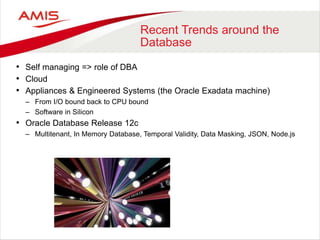 Recent Trends around the
Database
• Self managing => role of DBA
• Cloud
• Appliances & Engineered Systems (the Oracle Exadata machine)
– From I/O bound back to CPU bound
– Software in Silicon
• Oracle Database Release 12c
– Multitenant, In Memory Database, Temporal Validity, Data Masking, JSON, Node.js
 