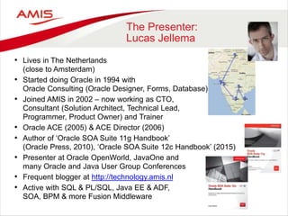 The Presenter:
Lucas Jellema
• Lives in The Netherlands
(close to Amsterdam)
• Started doing Oracle in 1994 with
Oracle Consulting (Oracle Designer, Forms, Database)
• Joined AMIS in 2002 – now working as CTO,
Consultant (Solution Architect, Technical Lead,
Programmer, Product Owner) and Trainer
• Oracle ACE (2005) & ACE Director (2006)
• Author of ‘Oracle SOA Suite 11g Handbook’
(Oracle Press, 2010), ‘Oracle SOA Suite 12c Handbook’ (2015)
• Presenter at Oracle OpenWorld, JavaOne and
many Oracle and Java User Group Conferences
• Frequent blogger at http://technology.amis.nl
• Active with SQL & PL/SQL, Java EE & ADF,
SOA, BPM & more Fusion Middleware
 