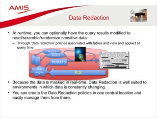 Data Redaction
• At runtime, you can optionally have the query results modified to
reset/scramble/randomize sensitive data
– Through ‘data redaction’ policies associated with tables and view and applied at
query time
• Because the data is masked in real-time, Data Redaction is well suited to
environments in which data is constantly changing.
• You can create the Data Redaction policies in one central location and
easily manage them from there.
SQL
engine SQL
POLICY
POLICY
RESULTS
 