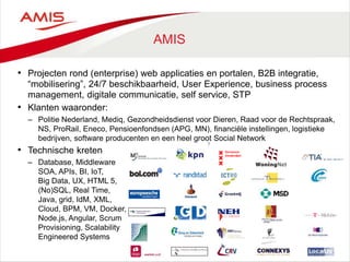 7
AMIS
• Projecten rond (enterprise) web applicaties en portalen, B2B integratie,
“mobilisering”, 24/7 beschikbaarheid, User Experience, business process
management, digitale communicatie, self service, STP
• Klanten waaronder:
– Politie Nederland, Mediq, Gezondheidsdienst voor Dieren, Raad voor de Rechtspraak,
NS, ProRail, Eneco, Pensioenfondsen (APG, MN), financiële instellingen, logistieke
bedrijven, software producenten en een heel groot Social Network
• Technische kreten
– Database, Middleware
SOA, APIs, BI, IoT,
Big Data, UX, HTML 5,
(No)SQL, Real Time,
Java, grid, IdM, XML,
Cloud, BPM, VM, Docker,
Node.js, Angular, Scrum
Provisioning, Scalability
Engineered Systems
 