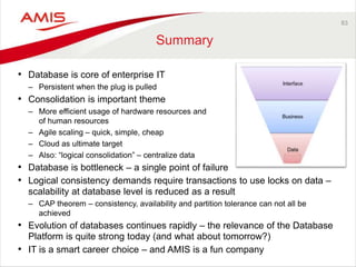 83
Summary
• Database is core of enterprise IT
– Persistent when the plug is pulled
• Consolidation is important theme
– More efficient usage of hardware resources and
of human resources
– Agile scaling – quick, simple, cheap
– Cloud as ultimate target
– Also: “logical consolidation” – centralize data
• Database is bottleneck – a single point of failure
• Logical consistency demands require transactions to use locks on data –
scalability at database level is reduced as a result
– CAP theorem – consistency, availability and partition tolerance can not all be
achieved
• Evolution of databases continues rapidly – the relevance of the Database
Platform is quite strong today (and what about tomorrow?)
• IT is a smart career choice – and AMIS is a fun company
 