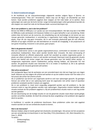 3. Interventiestrategie
In dit hoofdstuk zal de interventiestrategie uitgewerkt worden volgens figuur 4 (Kennis- en
netwerkorganisatie “?Hoe Zo!” Veranderen). Iedere stap van dit figuur zal afzonderlijk aan bod
komen. Vaak worden problemen opgelost door stappen uit het rode kader uit te werken. Deze
oplossingen zijn vaak voor de korte termijn. Lange termijnoplossingen zullen gerealiseerd worden als
alle stappen van zowel het rode als het blauwe kader succesvol doorlopen zijn.

Als er een probleem is, wat is dan het probleem?
Binnen het MKB en MKB-plus is er sprake van een innovatieprobleem. Het lijkt erop dat in het MKB
en MKB-plus oude werkwijzen zich bewezen hebben en er geen behoefte is aan verandering. Onder
andere door de komst van de eurocrisis, de ontwikkeling van de technologie en de komst van een
nieuwe generatie medewerkers is verandering in organisaties hard nodig. Verbeteringen vinden
plaats, maar dit zijn nog geen innovaties. Als er wel innovatie plaatsvindt gaat dit niet effectief,
efficiënt of op eigen initiatief van alle betrokkenen en strandt dit vroegtijdig. In de projectvorm zit
een grote misvatting: Innoveren is een proces, geen project.

Wat is de gewenste situatie?
Wat een ondernemer wenst is een goede organisatiestructuur, continuïteit en tevreden en vooral
productieve medewerkers. Deze zaken worden bereikt door innovatie. Als deze vernieuwing of
innovatie effectief en efficiënt plaatsvindt, wordt het voordeel op andere organisaties groter. In
plaats van alleen verbeteren, moet er ook worden vernieuwd. Daarnaast moet de gewenste situatie
binnen een bedrijf ook ervoor zorgen dat nieuwe generaties voor het bedrijf willen werken. In
vastgeroeste organisaties waarin medewerkers weinig inbreng hebben, wil Generatie Y/Z niet
werken. De gewenste situatie voor Generatie Y/Z is te vinden in hoofdstuk 2). Dit is de optimale
situatie waarin de nieuwste generatie wilt werken.

Wat wil je veranderen?
Het voorgaande figuur laat de werkwijze van een verandertraject zien dat een hoge kans van slagen
heeft. Waarom zou het volgens dit schema wel werken en op een andere manier niet? De reden zit in
het proces dat achter het schema schuilt.
Als er problemen zijn binnen een organisatie wordt te snel naar oplossingen gezocht. De gevolgen
hiervan zijn echter dat er een oplossing komt waar de organisatie niet achter staat of waardoor
problemen verplaatst worden in plaats van opgelost.
Als er een probleem is, moet eerst zorgvuldig vastgesteld worden wat dit probleem is. Op dat
moment moet er nog niet gekeken worden naar oplossingen. Organisaties moeten bekijken welke
situatie ontstaat als het probleem opgelost is. Bij een probleemloze situatie moet er ook nog verder
worden gekeken.
Als een beschrijving van de huidige situatie en van de gewenste situatie naast elkaar wordt gelegd,
worden verschillen duidelijk. De kloof die ontstaat bij deze vergelijking is het probleem dat opgelost
dient te worden.

In hoofdstuk 1.1 worden de problemen beschreven. Deze problemen zullen dan ook opgelost
moeten worden om tot een verbeterde situatie te komen.

Wat is de interventie?
Mensen hebben altijd al moeite gehad met drastische veranderingen. Het proces tot het accepteren
van een verandering is te beschrijven in vier fase (Oeij, P.R.A.,Dorenbosch, L.W., Klein Hesselink, D.J.,
Vaas, S., 2010)
Te weten:
    - Ontkenningsfase;
    - Ontwijkfase;



                                                                                                            10
 