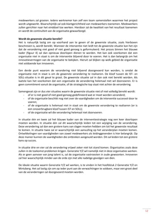 medewerkers zal groeien. Iedere werknemer kan zelf een team samenstellen waarmee het project
wordt uitgewerkt. Waarschijnlijk zal ook klantgerichtheid van medewerkers toenemen. Medewerkers
zullen gerichter naar het einddoel toe werken. Hierdoor zal de kwaliteit van het resultaat toenemen
en wordt de continuïteit van de organisatie gewaarborgd.

Wordt de gewenste situatie bereikt?
Het is natuurlijk lastig om op voorhand aan te geven of de gewenste situatie, zoals hierboven
beschreven is, wordt bereikt. Wanneer de interventie niet leidt tot de gewenste situatie kan het zijn
dat de verandering niet goed of niet goed genoeg is geformuleerd. Het proces binnen het blauwe
kader (figuur 4) zal dan opnieuw doorlopen dienen te worden. Het kan ook voorkomen dat een
organisatie niet in staat is om de interventie blijvend door te voeren. Het is dan belangrijk om het
innovatievermogen van de organisatie te bekijken. Hieruit zal blijken op welk gebied de organisatie
niet voldoende kan innoveren.

Een derde punt waarom de verandering niet blijvend doorgevoerd kan worden, is omdat de
organisatie niet in staat is om de gewenste verandering te realiseren. De kloof tussen de IST- en
SOLL-situatie is in dit geval te groot. De gewenste situatie zal in dan ook niet bereikt worden. Als
laatste kan het voorkomen dat een organisatie de verandering helemaal niet wil doorvoeren. Er is
geen commitment vanuit de organisatie, of de strategische top staat niet achter de verandering.

Samengevat zijn er dus vier situaties waarin de gewenste situatie niet of niet volledig bereikt wordt:
   - of er is niet goed of niet goed genoeg gedefinieerd wat er moet worden veranderd;
   - of de organisatie beschikt nog niet over de vaardigheden om de interventie succesvol door te
      voeren;
   - of de organisatie is helemaal niet in staat om de gewenste verandering te realiseren (er is
      een onoverbrugbare kloof tussen IST en SOLL);
   - of de organisatie wil die verandering helemaal niet doorvoeren.

In situatie één en twee zal het blauwe kader van de interventiestrategie nog een keer doorlopen
moeten worden. In situatie één zal dit waarschijnlijk leiden tot een wijziging van de verandering.
Deze verandering zal dan een grotere kans van slagen moeten hebben om tot het gewenste resultaat
te komen. In situatie twee zal er waarschijnlijk een aanvulling op het veranderplan moeten komen.
Ontwikkelingen van vaardigheden van zowel medewerkers als leidinggevenden is hier belangrijk. Op
deze manier kunnen de vaardigheden die ontbreken aangevuld worden. Dit zal leiden tot een grotere
kans op succes.

In situatie drie en vier zal de verandering vrijwel zeker niet tot stand komen. Organisaties zoals deze
zullen in de toekomst problemen krijgen. Generatie Y/Z wil namelijk niet in deze organisaties werken.
Als er geen aanvoer van jong talent is, zal de organisatie vastroesten in oude gewoonten. Innoveren
zal hier waarschijnlijk minder aan de orde zijn met alle nadelige gevolgen van dien.

De ideale situatie waarin Generatie Y/Z wil werken, is te vinden in het hoofdstuk 2 Generatie Y/Z en
Mintzberg. Het zal lastig zijn om op ieder punt aan de verwachtingen te voldoen, maar een groot deel
van de veranderingen zal doorgevoerd moeten worden.




                                                                                                          12
 