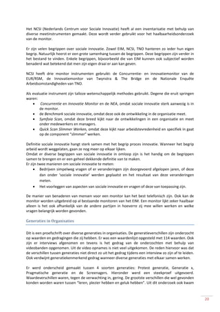 Het NCSI (Nederlands Centrum voor Sociale Innovatie) heeft al een inventarisatie met behulp van
diverse meetinstrumenten gemaakt. Deze wordt verder gebruikt voor het haalbaarheidsonderzoek
van de monitor.

Er zijn velen begrippen over sociale innovatie. Zowel EIM, NCSI, TNO hanteren zo ieder hun eigen
begrip. Natuurlijk heerst er een grote samenhang tussen de begrippen. Deze begrippen zijn verder in
het bestand te vinden. Enkele begrippen, bijvoorbeeld die van EIM kunnen ook subjectief worden
benaderd wat betekend dat men zijn eigen draai er aan kan geven.

NCSI heeft drie monitor instrumenten gebruikt: de Concurrentie- en innovatiemonitor van de
EUR/RSM, de Innovatiemonitor van Twynstra & The Bridge en de Nationale Enquête
Arbeidsomstandigheden van TNO.

Als evaluatie instrument zijn talloze wetenschappelijk methodes gebruikt. Degene die eruit springen
waren:
         Concurrentie en Innovatie Monitor en de NEA, omdat sociale innovatie sterk aanwezig is in
        de monitor.
        de Benchmark sociale innovatie, omdat deze ook de ontwikkeling in de organisatie meet.
        Symfoia Scan, omdat deze breed kijkt naar de ontwikkelingen in een organisatie en meet
        onder medewerkers en managers.
        Quick Scan Slimmer Werken, omdat deze kijkt naar arbeidstevredenheid en specifiek in gaat
        op de component “slimmer” werken.

Definitie sociale innovatie hangt sterk samen met het begrip proces innovatie. Wanneer het begrip
arbeid wordt weggelaten, gaan ze nog meer op elkaar lijken.
Omdat er diverse begrippen van sociale innovatie in omloop zijn is het handig om de begrippen
samen te brengen en er een geheel dekkende definitie van te maken.
Er zijn twee manieren om sociale innovatie te meten:
         Bedrijven simpelweg vragen of er veranderingen zijn doorgevoerd afgelopen jaren, of deze
         dan onder ‘sociale innovatie’ werden geplaatst en het resultaat van deze veranderingen
         meten.
         Het voorleggen van aspecten van sociale innovatie en vragen of deze van toepassing zijn.

De manier van benaderen van mensen voor een monitor kan het best telefonisch zijn. Ook kan de
monitor worden uitgebreid op al bestaande monitoren van het EIM. Een monitor lijkt zeker haalbaar
alleen is het ook afhankelijk van de andere partijen in hoeverre zij mee willen werken en welke
vragen belangrijk worden gevonden.

Generaties in Organisaties

Dit is een proefschrift over diverse generaties in organisaties. De generatieverschillen zijn onderzocht
op waarden en gedragingen die zij hebben. Er was een waardenlijst opgesteld met 114 waarden. Ook
zijn er interviews afgenomen en tevens is het gedrag van de onderzochten met behulp van
videobanden opgenomen. Uit de video opnames is niet veel uitgekomen. De reden hiervoor was dat
de verschillen tussen generaties niet direct zo uit het gedrag tijdens een interview zo zijn af te leiden.
Ook verdwijnt generatiekenmerkend gedrag wanneer diverse generaties met elkaar samen werken.

Er werd onderscheid gemaakt tussen 4 soorten generaties: Protest generatie, Generatie x,
Pragmatische generatie en de Screenagers. Hieronder werd een steekproef uitgevoerd.
Waardeverschillen waren, tegen de verwachting in, gering. De grootste verschillen die wel gevonden
konden worden waren tussen “leren, plezier hebben en geluk hebben”. Uit dit onderzoek ook kwam


                                                                                                             20
 