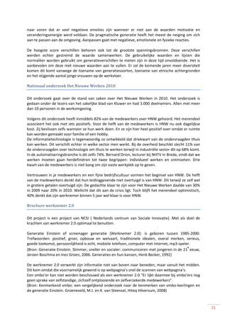 naar voren dat er veel negatieve emoties zijn wanneer er niet aan de waarden motivatie en
veranderingsenergie werd voldaan. De pragmatische generatie heeft het meest de neiging om zich
aan te passen aan de omgeving. Aanpassen gaat met negatieve, emotionele en fysieke reacties.

De hoogste score verschillen behoren ook tot de grootste spanningsbronnen. Deze verschillen
werden echter gestremd de waarde samenwerken. De gebruikelijke waarden en lijsten die
normaliter worden gebruikt om generatieverschillen te meten zijn in deze tijd onvoldoende. Het is
aanbevolen om deze met nieuwe waarden aan te vullen. Er zal de komende jaren meer diversiteit
komen dit komt vanwege de toename van generatiesoorten, toename van etnische achtergronden
en het stijgende aantal jonge vrouwen op de werkvloer.

Nationaal onderzoek Het Nieuwe Werken 2010

Dit onderzoek gaat over de stand van zaken over Het Nieuwe Werken in 2010. Het onderzoek is
gedaan onder de lezers van het zakelijke blad van Kluwer en had 3.000 deelnemers. Allen met meer
dan 10 personen in de werkomgeving.

Volgens dit onderzoek heeft Inmiddels 82% van de medewerkers over HNW gehoord. Het merendeel
associeert het ook met iets positiefs. Voor de helft van de medewerkers is HNW nu ook dagelijkse
kost. Zij beslissen zelfs wanneer ze hun werk doen. En ze zijn hier heel positief over omdat er ruimte
kan worden gemaakt voor familie of een hobby.
De informatietechnologie is tegenwoordig zo ontwikkeld dat driekwart van de ondervraagden thuis
kan werken. Dit verschilt echter in welke sector men werkt. Bij de overheid beschikt slecht 11% van
de ondervraagden over technologie om thuis te werken terwijl in industriële sector dit op 68% komt.
In de automatiseringsbranche is dit zelfs 74%. Bernard Drion, lecturer bij NHTV in Breda, vindt dat we
werken moeten gaan herdefiniëren tot twee begrippen: individueel werken en ontmoeten. Drie
kwart van de medewerkers is niet bang om zijn vaste werkplek op te geven.

Vertrouwen in je medewerkers en een fijne bedrijfscultuur vormen het beginsel van HNW. De helft
van de medewerkers denkt dat hun leidinggevende niet overtuigd is van HNW. Dit terwijl ze zelf wel
in grotere getalen overtuigd zijn. De gedachte klaar te zijn voor Het Nieuwe Werken daalde van 30%
in 2009 naar 20% in 2010. Wellicht dat dit aan de crisis ligt. Toch blijft het merendeel optimistisch,
40% denkt dat zijn werknemer binnen 5 jaar wel klaar is voor HNW.

Brochure werknemer 2.0

Dit project is een project van NCSI ( Nederlands centrum van Sociale Innovatie). Met als doel de
krachten van werknemer 2.0 optimaal te benutten.

Generatie Einstein of screenager generatie (Werknemer 2.0): is geboren tussen 1985-2000.
Trefwoorden: positief, groei, opbouw en welvaart, traditionele idealen, overal merken, serieus,
goede toekomst, persoonlijkheid is echt, mobiele telefoon, computer met internet, mp3-speler.
                                                                                           e
(Bron: Generatie Einstein. Slimmer, sneller en socialer: communiceren met jongeren in de 21 eeuw,
Jeroen Boschma en Inez Groen, 2006. Generaties en hun kansen, Henk Becker, 1992)

De werknemer 2.0 verwerkt zijn informatie niet van boven naar beneden, maar vanuit het midden.
Dit kom omdat die voornamelijk gewend is op webpagina’s snel de scannen van webpagina’s.
Een vmbo’er kan niet worden beschouwd als een werknemer 2.0 “Er lijkt daarmee bij vmbo’ers nog
geen sprake van zelfstandige, zichzelf ontplooiende en zelfverzekerde medewerkers”.
(Bron: Kenmerkend vmbo: een vergelijkend onderzoek naar de kenmerken van vmbo-leerlingen en
de generatie Einstein. Groeneveld, M.J. en K. van Steensel, Hiteq Hilversum, 2008)



                                                                                                         21
 