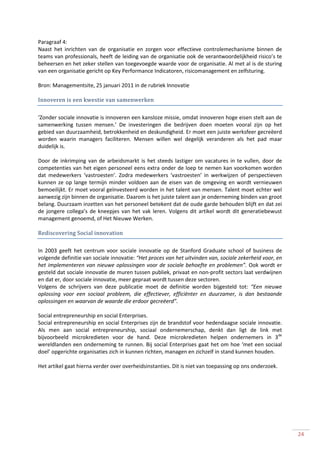 Paragraaf 4:
Naast het inrichten van de organisatie en zorgen voor effectieve controlemechanisme binnen de
teams van professionals, heeft de leiding van de organisatie ook de verantwoordelijkheid risico’s te
beheersen en het zeker stellen van toegevoegde waarde voor de organisatie. Al met al is de sturing
van een organisatie gericht op Key Performance Indicatoren, risicomanagement en zelfsturing.

Bron: Managementsite, 25 januari 2011 in de rubriek Innovatie

Innoveren is een kwestie van samenwerken

‘Zonder sociale innovatie is innoveren een kansloze missie, omdat innoveren hoge eisen stelt aan de
samenwerking tussen mensen.’ De investeringen die bedrijven doen moeten vooral zijn op het
gebied van duurzaamheid, betrokkenheid en deskundigheid. Er moet een juiste werksfeer gecreëerd
worden waarin managers faciliteren. Mensen willen wel degelijk veranderen als het pad maar
duidelijk is.

Door de inkrimping van de arbeidsmarkt is het steeds lastiger om vacatures in te vullen, door de
competenties van het eigen personeel eens extra onder de loep te nemen kan voorkomen worden
dat medewerkers ‘vastroesten’. Zodra medewerkers ‘vastroesten’ in werkwijzen of perspectieven
kunnen ze op lange termijn minder voldoen aan de eisen van de omgeving en wordt vernieuwen
bemoeilijkt. Er moet vooral geïnvesteerd worden in het talent van mensen. Talent moet echter wel
aanwezig zijn binnen de organisatie. Daarom is het juiste talent aan je onderneming binden van groot
belang. Duurzaam inzetten van het personeel betekent dat de oude garde behouden blijft en dat zei
de jongere collega’s de kneepjes van het vak leren. Volgens dit artikel wordt dit generatiebewust
management genoemd, of Het Nieuwe Werken.

Rediscovering Social innovation

In 2003 geeft het centrum voor sociale innovatie op de Stanford Graduate school of business de
volgende definitie van sociale innovatie: “Het proces van het uitvinden van, sociale zekerheid voor, en
het implementeren van nieuwe oplossingen voor de sociale behoefte en problemen”. Ook wordt er
gesteld dat sociale innovatie de muren tussen publiek, privaat en non-profit sectors laat verdwijnen
en dat er, door sociale innovatie, meer gepraat wordt tussen deze sectoren.
Volgens de schrijvers van deze publicatie moet de definitie worden bijgesteld tot: “Een nieuwe
oplossing voor een sociaal probleem, die effectiever, efficiënter en duurzamer, is dan bestaande
oplossingen en waarvan de waarde die erdoor gecreëerd”.

Social entrepreneurship en social Enterprises.
Social entrepreneurship en social Enterprises zijn de brandstof voor hedendaagse sociale innovatie.
Als men aan social entrepreneurship, sociaal ondernemerschap, denkt dan ligt de link met
bijvoorbeeld microkredieten voor de hand. Deze microkredieten helpen ondernemers in 3de
wereldlanden een onderneming te runnen. Bij social Enterprises gaat het om hoe ‘met een sociaal
doel’ opgerichte organisaties zich in kunnen richten, managen en zichzelf in stand kunnen houden.

Het artikel gaat hierna verder over overheidsinstanties. Dit is niet van toepassing op ons onderzoek.




                                                                                                          24
 