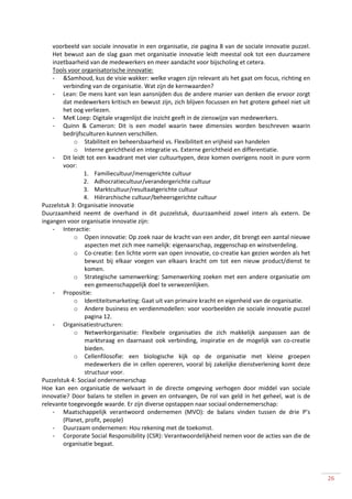 voorbeeld van sociale innovatie in een organisatie, zie pagina 8 van de sociale innovatie puzzel.
    Het bewust aan de slag gaan met organisatie innovatie leidt meestal ook tot een duurzamere
    inzetbaarheid van de medewerkers en meer aandacht voor bijscholing et cetera.
    Tools voor organisatorische innovatie:
    - &Samhoud, kus de visie wakker: welke vragen zijn relevant als het gaat om focus, richting en
        verbinding van de organisatie. Wat zijn de kernwaarden?
    - Lean: De mens kant van lean aansnijden dus de andere manier van denken die ervoor zorgt
        dat medewerkers kritisch en bewust zijn, zich blijven focussen en het grotere geheel niet uit
        het oog verliezen.
    - MeK Loep: Digitale vragenlijst die inzicht geeft in de zienswijze van medewerkers.
    - Quinn & Cameron: Dit is een model waarin twee dimensies worden beschreven waarin
        bedrijfsculturen kunnen verschillen.
            o Stabiliteit en beheersbaarheid vs. Flexibiliteit en vrijheid van handelen
            o Interne gerichtheid en integratie vs. Externe gerichtheid en differentiatie.
    - Dit leidt tot een kwadrant met vier cultuurtypen, deze komen overigens nooit in pure vorm
        voor:
                1. Familiecultuur/mensgerichte cultuur
                2. Adhocratiecultuur/verandergerichte cultuur
                3. Marktcultuur/resultaatgerichte cultuur
                4. Hiërarchische cultuur/beheersgerichte cultuur
Puzzelstuk 3: Organisatie innovatie
Duurzaamheid neemt de overhand in dit puzzelstuk, duurzaamheid zowel intern als extern. De
ingangen voor organisatie innovatie zijn:
    - Interactie:
            o Open innovatie: Op zoek naar de kracht van een ander, dit brengt een aantal nieuwe
                 aspecten met zich mee namelijk: eigenaarschap, zeggenschap en winstverdeling.
            o Co-creatie: Een lichte vorm van open innovatie, co-creatie kan gezien worden als het
                 bewust bij elkaar voegen van elkaars kracht om tot een nieuw product/dienst te
                 komen.
            o Strategische samenwerking: Samenwerking zoeken met een andere organisatie om
                 een gemeenschappelijk doel te verwezenlijken.
    - Propositie:
            o Identiteitsmarketing: Gaat uit van primaire kracht en eigenheid van de organisatie.
            o Andere business en verdienmodellen: voor voorbeelden zie sociale innovatie puzzel
                 pagina 12.
    - Organisatiestructuren:
            o Netwerkorganisatie: Flexibele organisaties die zich makkelijk aanpassen aan de
                 marktvraag en daarnaast ook verbinding, inspiratie en de mogelijk van co-creatie
                 bieden.
            o Cellenfilosofie: een biologische kijk op de organisatie met kleine groepen
                 medewerkers die in cellen opereren, vooral bij zakelijke dienstverlening komt deze
                 structuur voor.
Puzzelstuk 4: Sociaal ondernemerschap
Hoe kan een organisatie de welvaart in de directe omgeving verhogen door middel van sociale
innovatie? Door balans te stellen in geven en ontvangen, De rol van geld in het geheel, wat is de
relevante toegevoegde waarde. Er zijn diverse opstappen naar sociaal ondernemerschap:
    - Maatschappelijk verantwoord ondernemen (MVO): de balans vinden tussen de drie P’s
        (Planet, profit, people)
    - Duurzaam ondernemen: Hou rekening met de toekomst.
    - Corporate Social Responsibility (CSR): Verantwoordelijkheid nemen voor de acties van die de
        organisatie begaat.




                                                                                                        26
 
