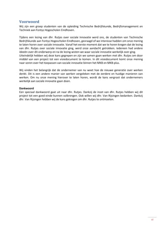 Voorwoord
Wij zijn een groep studenten van de opleiding Technische Bedrijfskunde, Bedrijfsmanagement en
Techniek aan Fontys Hogescholen Eindhoven.

Tijdens een lezing van dhr. Rutjes over sociale Innovatie werd ons, de studenten van Technische
Bedrijfskunde aan Fontys Hogescholen Eindhoven, gevraagd of we interesse hadden om onze mening
te laten horen over sociale innovatie. Vanaf het eerste moment dat we te horen kregen dat de lezing
van dhr. Rutjes over sociale innovatie ging, werd onze aandacht getrokken. Iedereen had andere
ideeën over dit onderwerp en na de lezing wisten we waar sociale innovatie werkelijk over ging.
Uiteindelijk hebben wij deze kans gegrepen en zijn we samen gaan werken met dhr. Rutjes om door
middel van een project tot een visiedocument te komen. In dit visiedocument komt onze mening
naar voren over het toepassen van sociale innovatie binnen het MKB en MKB-plus.

Wij vinden het belangrijk dat de ondernemer van nu weet hoe de nieuwe generatie over werken
denkt. Dit is een andere manier van werken vergeleken met de eerdere en huidige manieren van
werken. Om nu onze mening hierover te laten horen, wordt de kans vergroot dat ondernemers
werkelijk aan sociale innovatie gaan doen.

Dankwoord
Een speciaal dankwoord gaat uit naar dhr. Rutjes. Dankzij de inzet van dhr. Rutjes hebben wij dit
project tot een goed einde kunnen volbrengen. Ook willen wij dhr. Van Rijsingen bedanken. Dankzij
dhr. Van Rijsingen hebben wij de kans gekregen om dhr. Rutjes te ontmoeten.




                                                                                                      vi
 