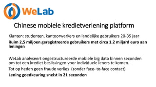 Chinese mobiele kredietverlening platform
Klanten: studenten, kantoorwerkers en landelijke gebruikers 20-35 jaar
Ruim 2,5 miljoen geregistreerde gebruikers met circa 1.2 miljard euro aan
leningen
WeLab analyseert ongestructureerde mobiele big data binnen seconden
om tot een krediet beslissingen voor individuele leners te komen.
Tot op heden geen fraude verlies (zonder face- to-face contact)
Lening goedkeuring snelst in 21 seconden
 