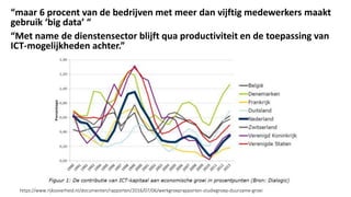 “maar 6 procent van de bedrijven met meer dan vijftig medewerkers maakt
gebruik ‘big data’ “
“Met name de dienstensector blijft qua productiviteit en de toepassing van
ICT-mogelijkheden achter.”
https://www.rijksoverheid.nl/documenten/rapporten/2016/07/06/werkgroeprapporten-studiegroep-duurzame-groei
 