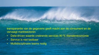 transparantie van de gegevens geeft macht aan de consument en de
vervaagt marktsectoren
• Data-driven waarde creërende services 90 % diensteneconomie
• Service is niet tastbaar
• Multidisciplinaire teams nodig
 