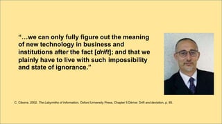 “…we can only fully figure out the meaning
of new technology in business and
institutions after the fact [drift]; and that we
plainly have to live with such
and state of ignorance.”
impossibility
C. Ciborra. 2002. The Labyrinths of Information, Oxford University Press, Chapter 5 Dérive: Drift and deviation, p. 85.
 