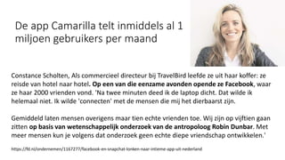 De app Camarilla telt inmiddels al 1
miljoen gebruikers per maand
Constance Scholten, Als commercieel directeur bij TravelBird leefde ze uit haar koffer: ze
reisde van hotel naar hotel. Op een van die eenzame avonden opende ze Facebook, waar
ze haar 2000 vrienden vond. 'Na twee minuten deed ik de laptop dicht. Dat wilde ik
helemaal niet. Ik wilde 'connecten' met de mensen die mij het dierbaarst zijn.
Gemiddeld laten mensen overigens maar tien echte vrienden toe. Wij zijn op vijftien gaan
zitten op basis van wetenschappelijk onderzoek van de antropoloog Robin Dunbar. Met
meer mensen kun je volgens dat onderzoek geen echte diepe vriendschap ontwikkelen.'
https://fd.nl/ondernemen/1167277/facebook-en-snapchat-lonken-naar-intieme-app-uit-nederland
 