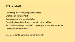 Overmatig idealisme, utopische belofte
Snelheid en vergetelheid
Bureaucratische proces herhaling
Quasi charismatische leider om zaak vlot te trekken
Technische vooringenomenheid - gevangen in veelheid systemen
Gesimplificeerde realiteit
waardoor echte werkwijze verborgen blijft
ICT op drift
 