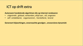 ICT op drift extra
Autonoom handelende algoritmen die op internet rondwaren
• uitgestrekt , globaal, verbonden, altijd aan , stil, ongezien
• zelf- ontdekkend, -organiserend , -herstellend, -lerend
Genereert bijwerkingen, onverwachte gevolgen , onvoorziene dynamiek
 