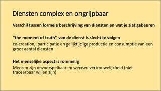 Diensten complex en ongrijpbaar
Verschil tussen formele beschrijving van diensten en wat je ziet gebeuren
“the moment of truth’’ van de dienst is slecht te volgen
co-creation, participatie en gelijktijdige productie en consumptie van een
groot aantal diensten
Het menselijke aspect is rommelig
Mensen zijn onvoorspelbaar en wensen vertrouwelijkheid (niet
traceerbaar willen zijn)
 