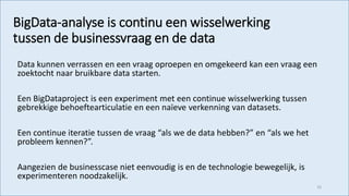 BigData-analyse is continu een wisselwerking
tussen de businessvraag en de data
Data kunnen verrassen en een vraag oproepen en omgekeerd kan een vraag een
zoektocht naar bruikbare data starten.
Een BigDataproject is een experiment met een continue wisselwerking tussen
gebrekkige behoeftearticulatie en een naïeve verkenning van datasets.
Een continue iteratie tussen de vraag “als we de data hebben?” en “als we het
probleem kennen?”.
Aangezien de businesscase niet eenvoudig is en de technologie bewegelijk, is
experimenteren noodzakelijk.
52
 