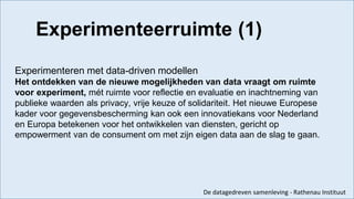 Experimenteren met data-driven modellen
Het ontdekken van de nieuwe mogelijkheden van data vraagt om ruimte
voor experiment, mét ruimte voor reflectie en evaluatie en inachtneming van
publieke waarden als privacy, vrije keuze of solidariteit. Het nieuwe Europese
kader voor gegevensbescherming kan ook een innovatiekans voor Nederland
en Europa betekenen voor het ontwikkelen van diensten, gericht op
empowerment van de consument om met zijn eigen data aan de slag te gaan.
De datagedreven samenleving - Rathenau Instituut
Experimenteerruimte (1)
 