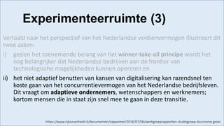 https://www.rijksoverheid.nl/documenten/rapporten/2016/07/06/werkgroeprapporten-studiegroep-duurzame-groei
Vertaald naar het perspectief van het Nederlandse verdienvermogen illustreert dit
twee zaken:
i) gezien het toenemende belang van het winner-take-all principe wordt het
nog belangrijker dat Nederlandse bedrijven aan de frontier van
technologische mogelijkheden kunnen opereren en
ii) het niet adaptief benutten van kansen van digitalisering kan razendsnel ten
koste gaan van het concurrentievermogen van het Nederlandse bedrijfsleven.
Dit vraagt om adaptieve ondernemers, wetenschappers en werknemers;
kortom mensen die in staat zijn snel mee te gaan in deze transitie.
Experimenteerruimte (3)
 