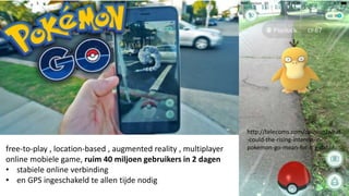 http://telecoms.com/opinion/what
-could-the-rising-interest-in-
pokemon-go-mean-for-big-data/free-to-play , location-based , augmented reality , multiplayer
online mobiele game, ruim 40 miljoen gebruikers in 2 dagen
• stabiele online verbinding
• en GPS ingeschakeld te allen tijde nodig
 