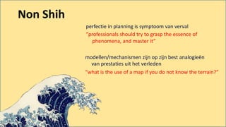 perfectie in planning is symptoom van verval
“professionals should try to grasp the essence of
phenomena, and master it”
modellen/mechanismen zijn op zijn best analogieën
van prestaties uit het verleden
“what is the use of a map if you do not know the terrain?”
Non Shih
 