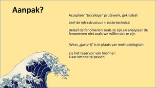 Accepteer "bricolage" prutswerk, geknutsel
Leef de infrastructuur = socio-technical
Beleef de fenomenen zoals ze zijn en analyseer de
fenomenen niet zoals we willen dat ze zijn
Wees „gastvrij‟ is in plaats van methodologisch
Zie het reservoir van bronnen
klaar om toe te passen
Aanpak?
 