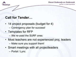 Call for Tender…
• 14 project proposals (budget for 4)
– Contingency plan for success!
• Templates for RFP
– We re-used the SURF ones
• Most teachers are not experienced proj. leaders
– Make sure you support them!
• Smart meetings with all projectleaders
– Portal / Lync
 
