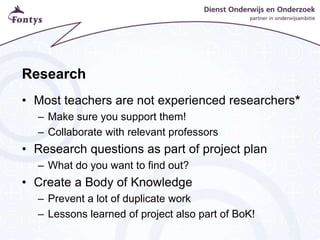 Research
• Most teachers are not experienced researchers*
– Make sure you support them!
– Collaborate with relevant professors
• Research questions as part of project plan
– What do you want to find out?
• Create a Body of Knowledge
– Prevent a lot of duplicate work
– Lessons learned of project also part of BoK!
 