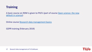 Training
A basic course on RDM is given to PhD’s (part of course Open science: the new
default in science)
Online course Research data management basics
GDPR training (February 2019)
Research data management at TU Eindhoven17
 