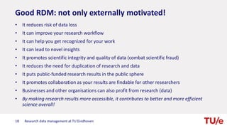 Good RDM: not only externally motivated!
• It reduces risk of data loss
• It can improve your research workflow
• It can help you get recognized for your work
• It can lead to novel insights
• It promotes scientific integrity and quality of data (combat scientific fraud)
• It reduces the need for duplication of research and data
• It puts public-funded research results in the public sphere
• It promotes collaboration as your results are findable for other researchers
• Businesses and other organisations can also profit from research (data)
• By making research results more accessible, it contributes to better and more efficient
science overall!
18 Research data management at TU Eindhoven
 