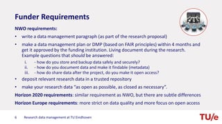 Funder Requirements
NWO requirements:
• write a data management paragraph (as part of the research proposal)
• make a data management plan or DMP (based on FAIR principles) within 4 months and
get it approved by the funding institution. Living document during the research.
Example questions that should be answered:
i. - how do you store and backup data safely and securely?
ii. - how do you document data and make it findable (metadata)
iii. - how do share data after the project, do you make it open access?
• deposit relevant research data in a trusted repository
• make your research data “as open as possible, as closed as necessary”.
Horizon 2020 requirements: similar requirement as NWO, but there are subtle differences
Horizon Europe requirements: more strict on data quality and more focus on open access
6 Research data management at TU Eindhoven
 