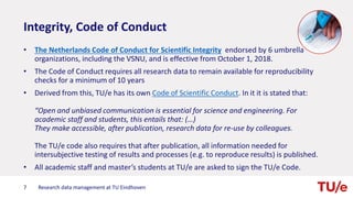 Integrity, Code of Conduct
• The Netherlands Code of Conduct for Scientific Integrity endorsed by 6 umbrella
organizations, including the VSNU, and is effective from October 1, 2018.
• The Code of Conduct requires all research data to remain available for reproducibility
checks for a minimum of 10 years
• Derived from this, TU/e has its own Code of Scientific Conduct. In it it is stated that:
“Open and unbiased communication is essential for science and engineering. For
academic staff and students, this entails that: (…)
They make accessible, after publication, research data for re-use by colleagues.
The TU/e code also requires that after publication, all information needed for
intersubjective testing of results and processes (e.g. to reproduce results) is published.
• All academic staff and master’s students at TU/e are asked to sign the TU/e Code.
7 Research data management at TU Eindhoven
 