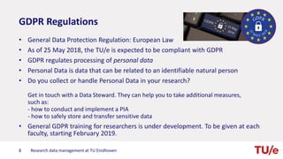 GDPR Regulations
• General Data Protection Regulation: European Law
• As of 25 May 2018, the TU/e is expected to be compliant with GDPR
• GDPR regulates processing of personal data
• Personal Data is data that can be related to an identifiable natural person
• Do you collect or handle Personal Data in your research?
Get in touch with a Data Steward. They can help you to take additional measures,
such as:
- how to conduct and implement a PIA
- how to safely store and transfer sensitive data
• General GDPR training for researchers is under development. To be given at each
faculty, starting February 2019.
8 Research data management at TU Eindhoven
 