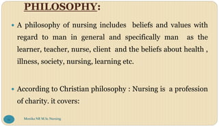 PHILOSOPHY:
 A philosophy of nursing includes beliefs and values with
regard to man in general and specifically man as the
learner, teacher, nurse, client and the beliefs about health ,
illness, society, nursing, learning etc.
 According to Christian philosophy : Nursing is a profession
of charity. it covers:
Monika NR M.Sc.Nursing
12
 