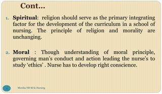 Cont…
1. Spiritual: religion should serve as the primary integrating
factor for the development of the curriculum in a school of
nursing. The principle of religion and morality are
unchanging.
2. Moral : Though understanding of moral principle,
governing man’s conduct and action leading the nurse’s to
study ‘ethics’ . Nurse has to develop right conscience.
Monika NR M.Sc.Nursing
13
 