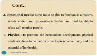 Cont..
4. Emotional needs: nurse must be able to function as a mature,
self-dependent and responsible individual and must be able to
relate well to other people.
5. Physical: to promote the harmonious development, physical
needs also have to be met in order to preserve her body and the
essential of her health.
Monika NR M.Sc.Nursing
16
 