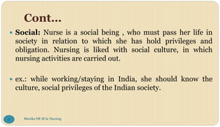 Cont…
 Social: Nurse is a social being , who must pass her life in
society in relation to which she has hold privileges and
obligation. Nursing is liked with social culture, in which
nursing activities are carried out.
 ex.: while working/staying in India, she should know the
culture, social privileges of the Indian society.
Monika NR M.Sc.Nursing
17
 